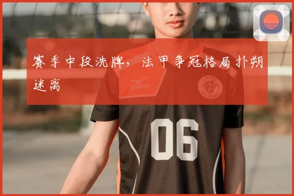 赛季中段洗牌，法甲争冠格局扑朔迷离
