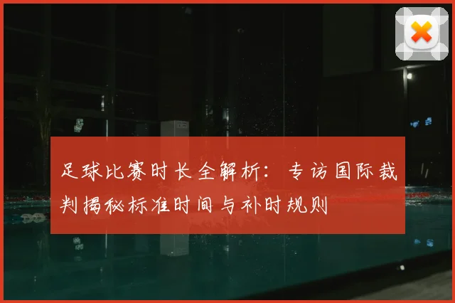 足球比赛时长全解析：专访国际裁判揭秘标准时间与补时规则