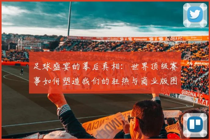 足球盛宴的幕后真相：世界顶级赛事如何塑造我们的狂热与商业版图