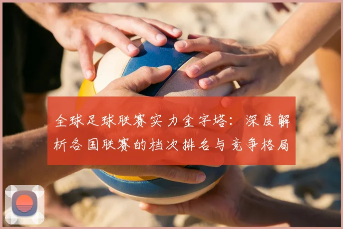 全球足球联赛实力金字塔:深度解析各国联赛的档次排名与竞争格局
