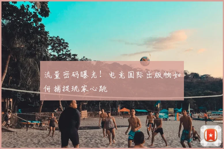 流量密码曝光！电竞国际出版物如何捕捉玩家心跳