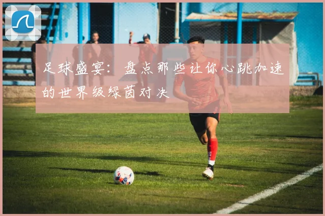 足球盛宴：盘点那些让你心跳加速的世界级绿茵对决