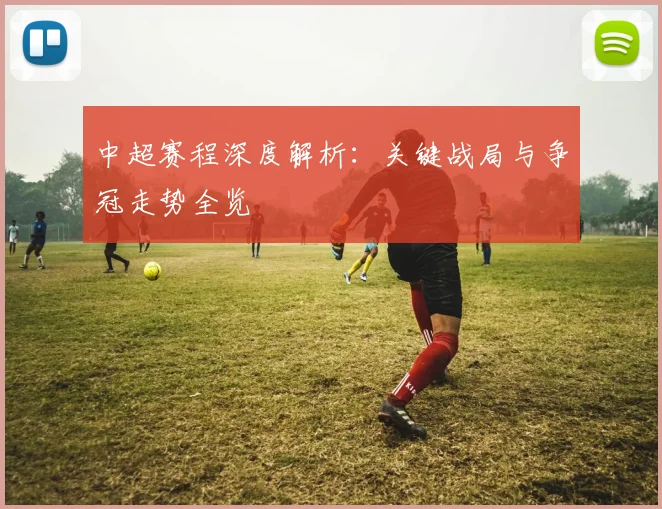 中超赛程深度解析：关键战局与争冠走势全览